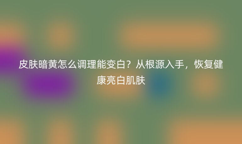 皮膚暗黃怎么調(diào)理能變白？從根源入手，恢復(fù)健康亮白肌膚