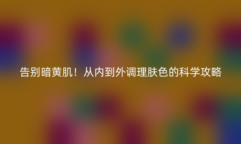 告別暗黃?。膬鹊酵庹{理膚色的科學攻略