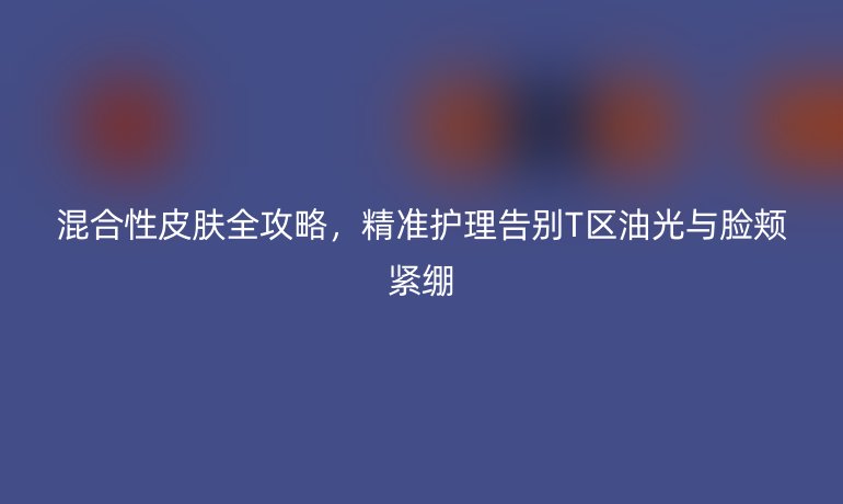 混合性皮膚全攻略，精準(zhǔn)護理告別T區(qū)油光與臉頰緊繃