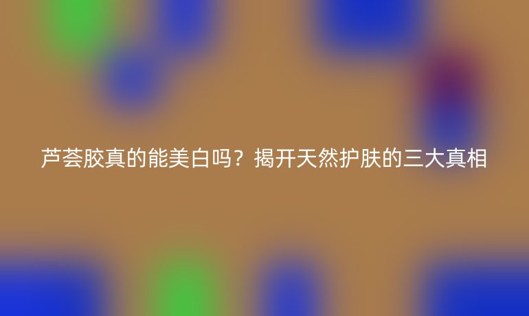 蘆薈膠真的能美白嗎？揭開天然護(hù)膚的三大真相