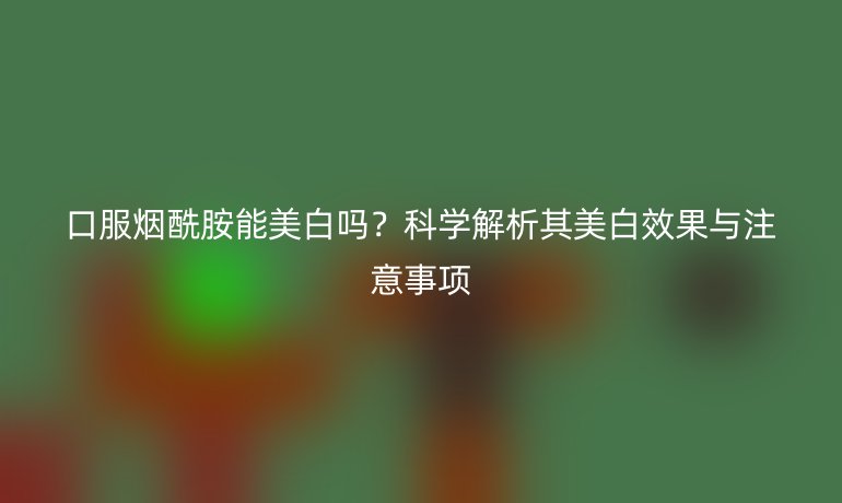 口服煙酰胺能美白嗎？科學(xué)解析其美白效果與注意事項