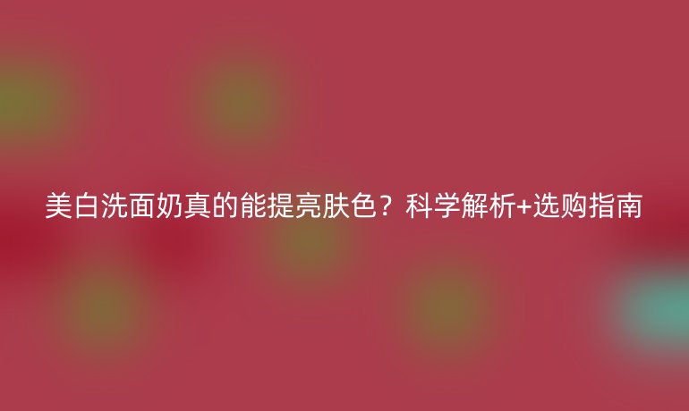 美白洗面奶真的能提亮膚色？科學(xué)解析+選購(gòu)指南