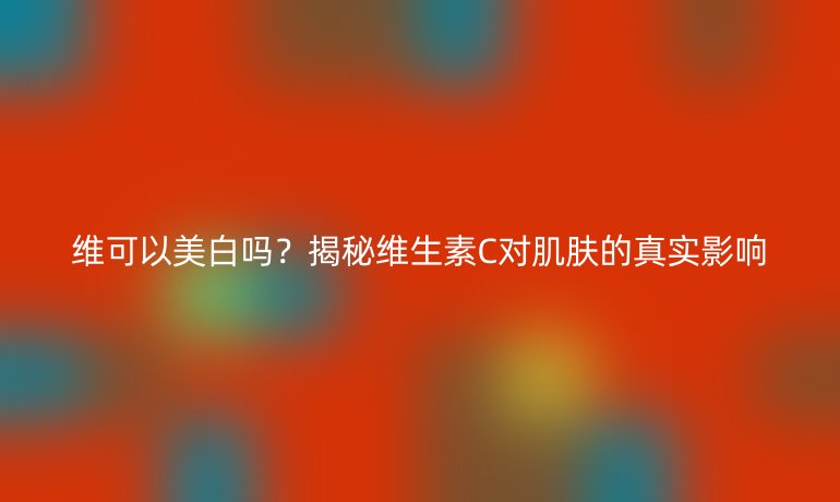 維可以美白嗎？揭秘維生素C對肌膚的真實影響