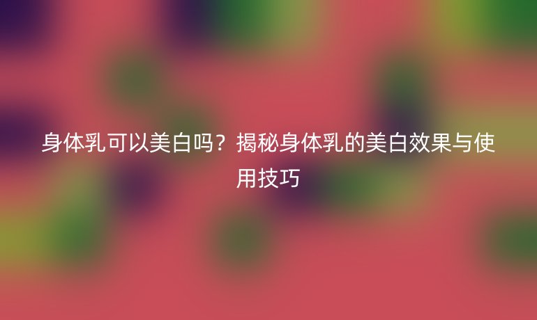 身體乳可以美白嗎？揭秘身體乳的美白效果與使用技巧