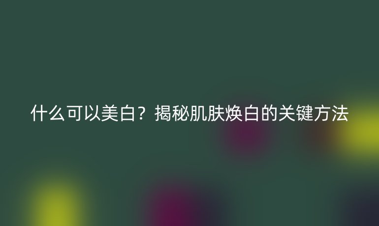 什么可以美白？揭秘肌膚煥白的關(guān)鍵方法