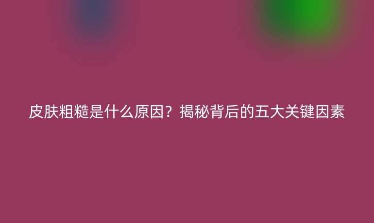皮膚粗糙是什么原因？揭秘背后的五大關(guān)鍵因素