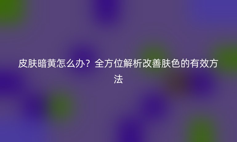 皮膚暗黃怎么辦？全方位解析改善膚色的有效方法