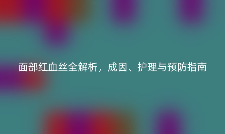 面部紅血絲全解析，成因、護(hù)理與預(yù)防指南