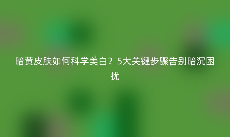暗黃皮膚如何科學美白？5大關鍵步驟告別暗沉困擾