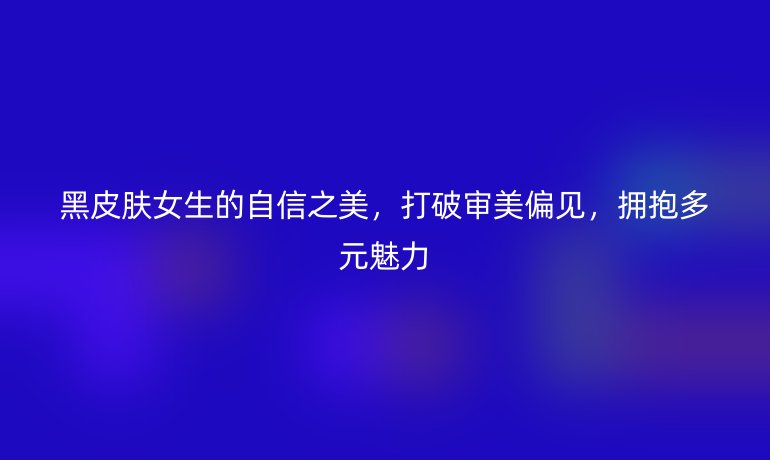 黑皮膚女生的自信之美，打破審美偏見，擁抱多元魅力