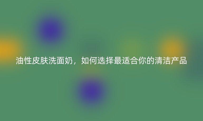 油性皮膚洗面奶，如何選擇最適合你的清潔產(chǎn)品