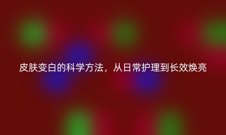 皮膚變白的科學(xué)方法，從日常護(hù)理到長(zhǎng)效煥亮