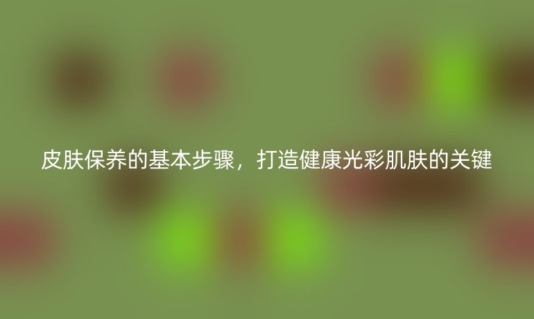 皮膚保養(yǎng)的基本步驟，打造健康光彩肌膚的關(guān)鍵