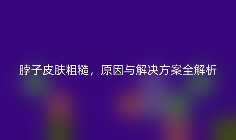 脖子皮膚粗糙，原因與解決方案全解析