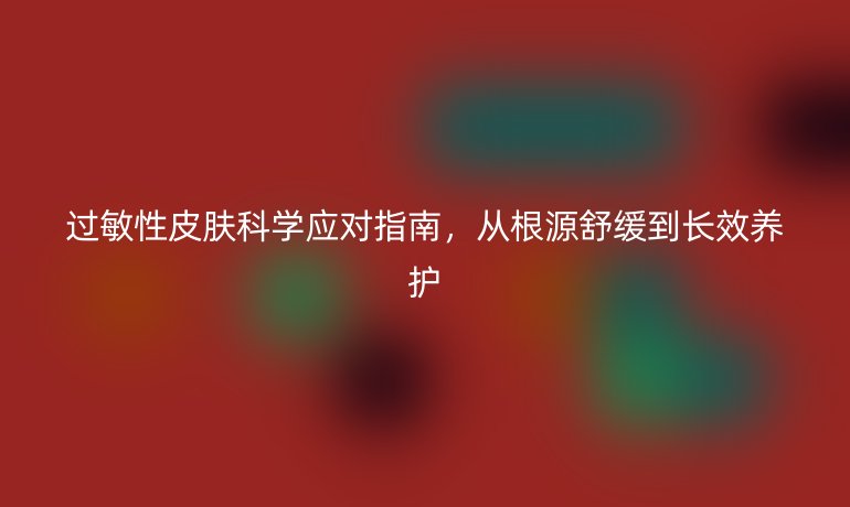 過敏性皮膚科學(xué)應(yīng)對指南，從根源舒緩到長效養(yǎng)護(hù)
