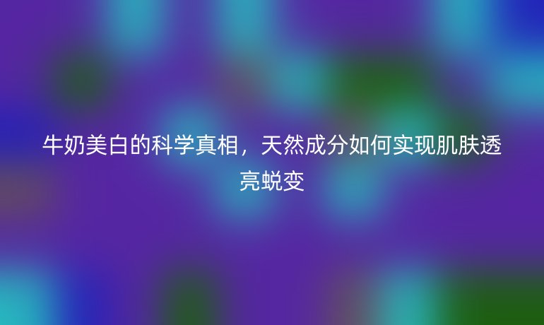 牛奶美白的科學(xué)真相，天然成分如何實(shí)現(xiàn)肌膚透亮蛻變