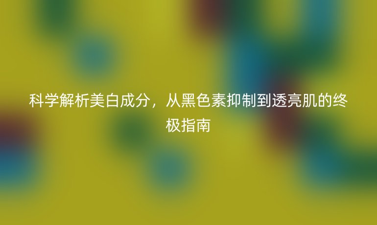 科學(xué)解析美白成分，從黑色素抑制到透亮肌的終極指南