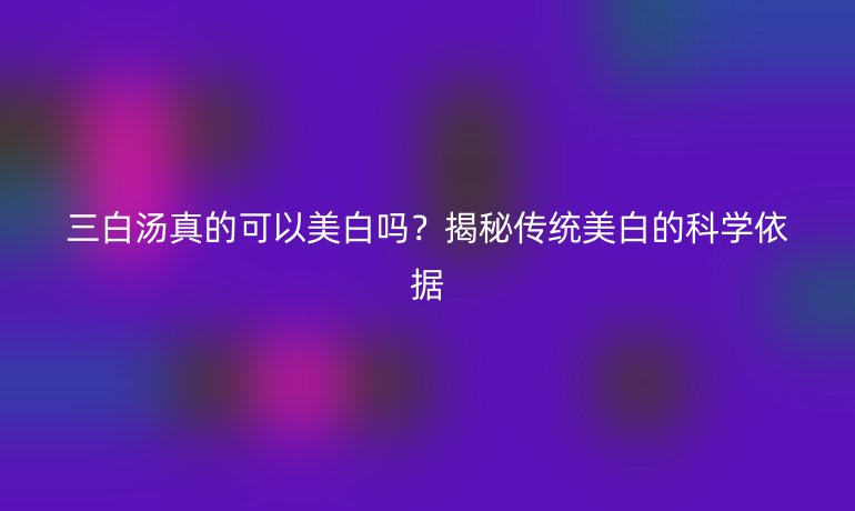 三白湯真的可以美白嗎？揭秘傳統(tǒng)美白的科學(xué)依據(jù)