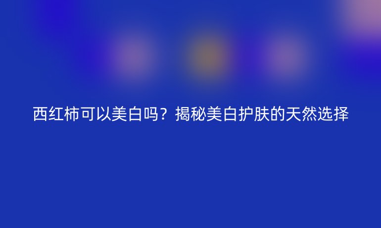 西紅柿可以美白嗎？揭秘美白護(hù)膚的天然選擇