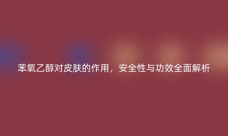 苯氧乙醇對(duì)皮膚的作用，安全性與功效全面解析