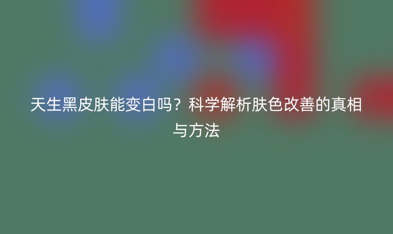 天生黑皮膚能變白嗎？科學(xué)解析膚色改善的真相與方法