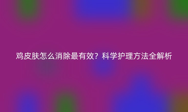 雞皮膚怎么消除最有效？科學(xué)護(hù)理方法全解析