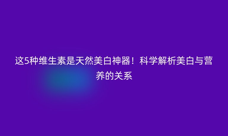 這5種維生素是天然美白神器！科學(xué)解析美白與營養(yǎng)的關(guān)系