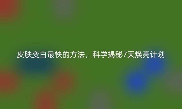皮膚變白最快的方法，科學(xué)揭秘7天煥亮計(jì)劃