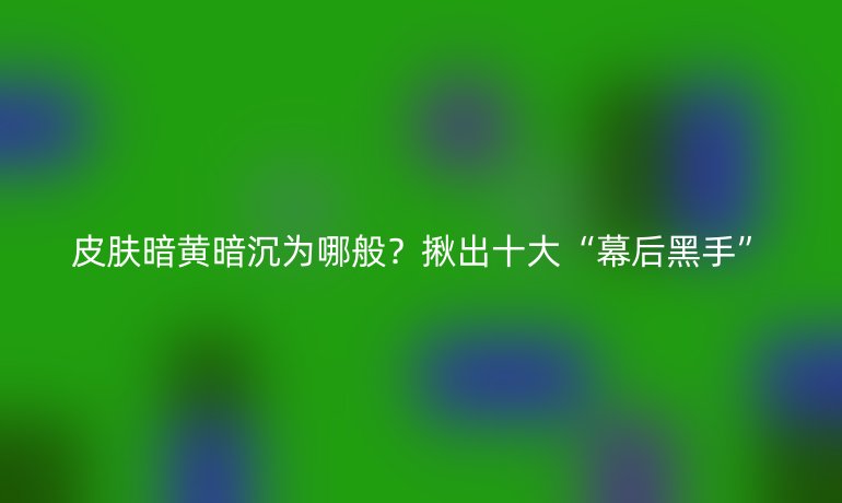 皮膚暗黃暗沉為哪般？揪出十大“幕后黑手”
