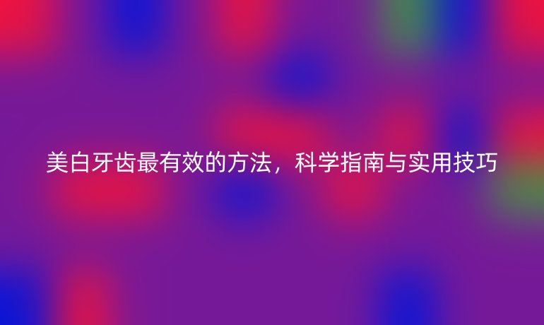 美白牙齒最有效的方法，科學指南與實用技巧