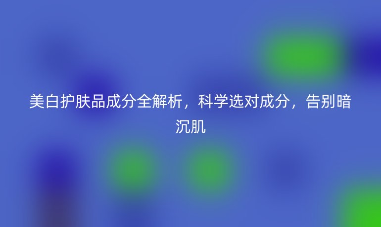 美白護(hù)膚品成分全解析，科學(xué)選對(duì)成分，告別暗沉肌