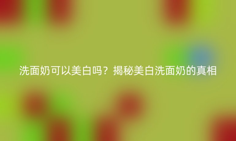 洗面奶可以美白嗎？揭秘美白洗面奶的真相