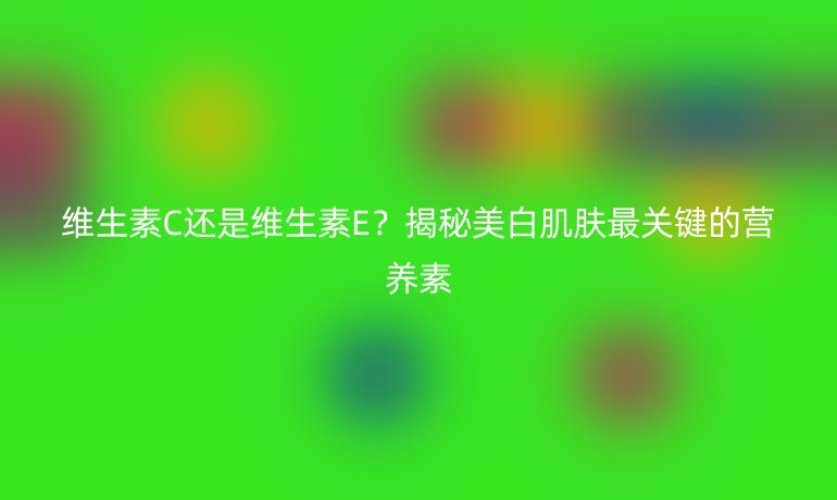維生素C還是維生素E？揭秘美白肌膚最關(guān)鍵的營(yíng)養(yǎng)素