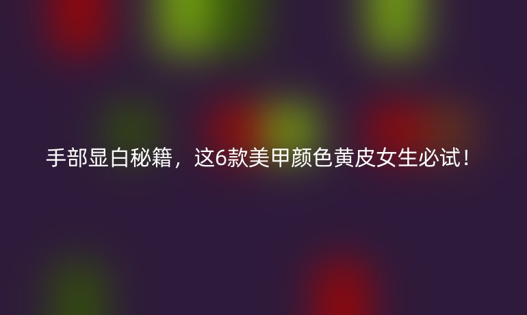 手部顯白秘籍，這6款美甲顏色黃皮女生必試！