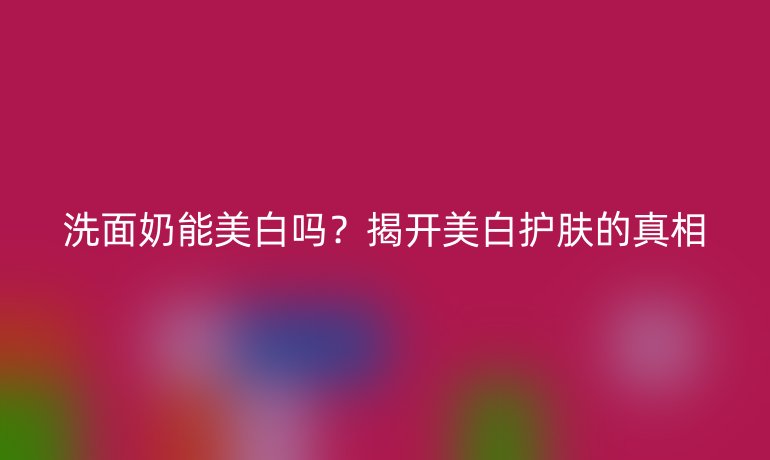 洗面奶能美白嗎？揭開美白護膚的真相