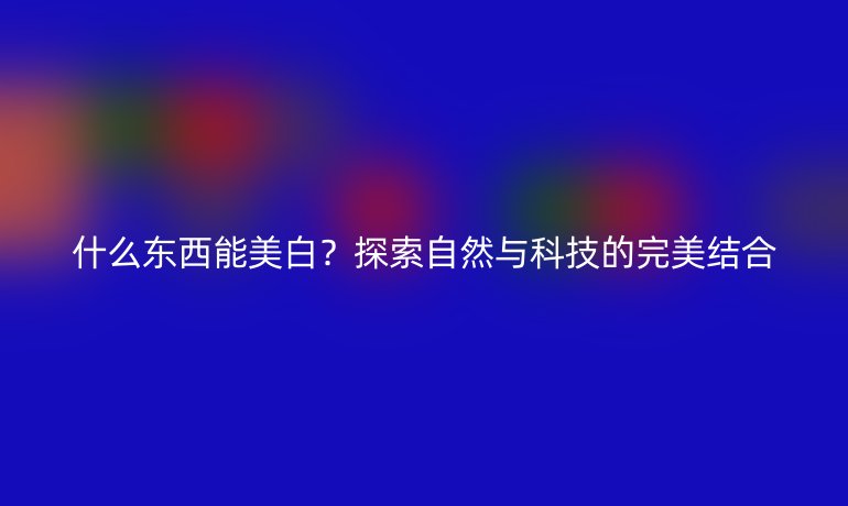什么東西能美白？探索自然與科技的完美結(jié)合