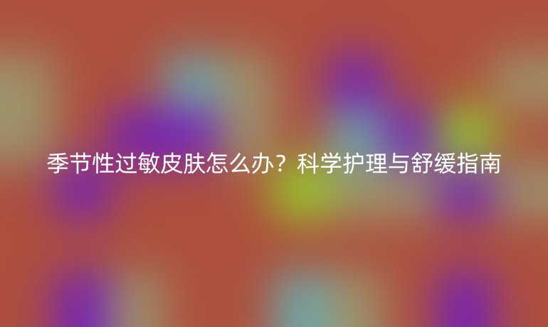 季節(jié)性過敏皮膚怎么辦？科學(xué)護(hù)理與舒緩指南