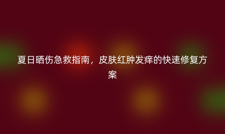 夏日曬傷急救指南，皮膚紅腫發(fā)癢的快速修復(fù)方案