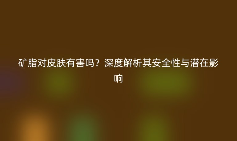 礦脂對(duì)皮膚有害嗎？深度解析其安全性與潛在影響