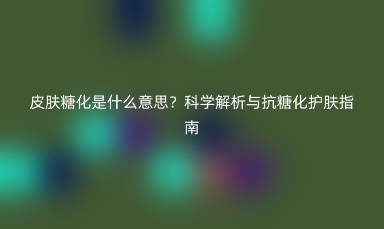 皮膚糖化是什么意思？科學(xué)解析與抗糖化護(hù)膚指南