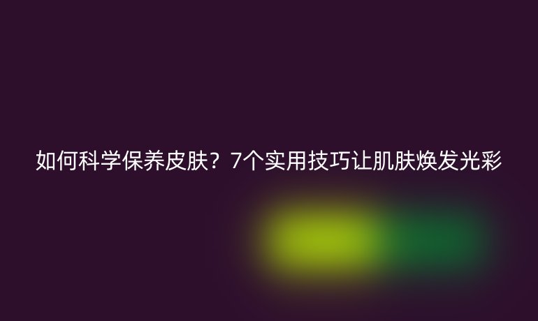 如何科學保養(yǎng)皮膚？7個實用技巧讓肌膚煥發(fā)光彩