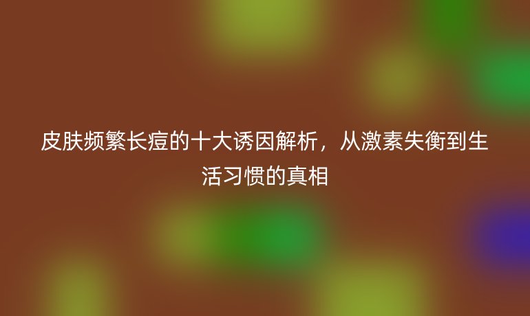 皮膚頻繁長痘的十大誘因解析,從激素失衡到生活習(xí)慣的真相