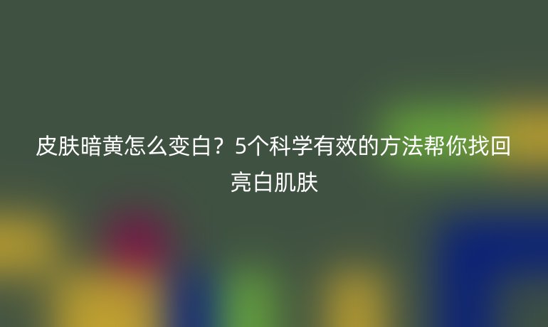 皮膚暗黃怎么變白？5個(gè)科學(xué)有效的方法幫你找回亮白肌膚