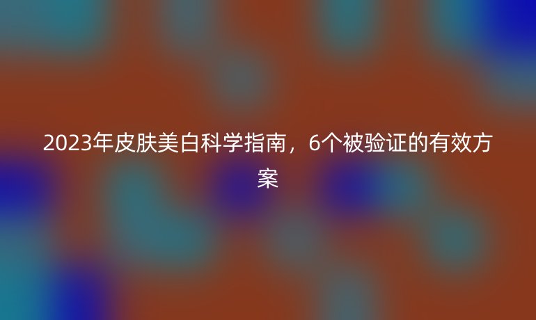 2023年皮膚美白科學(xué)指南，6個被驗證的有效方案
