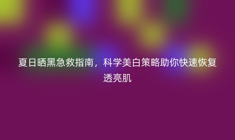 夏日曬黑急救指南，科學美白策略助你快速恢復透亮肌