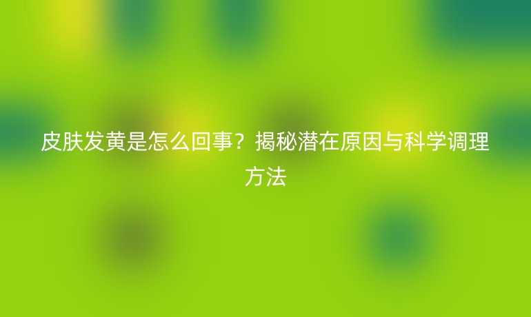 皮膚發(fā)黃是怎么回事？揭秘潛在原因與科學(xué)調(diào)理方法