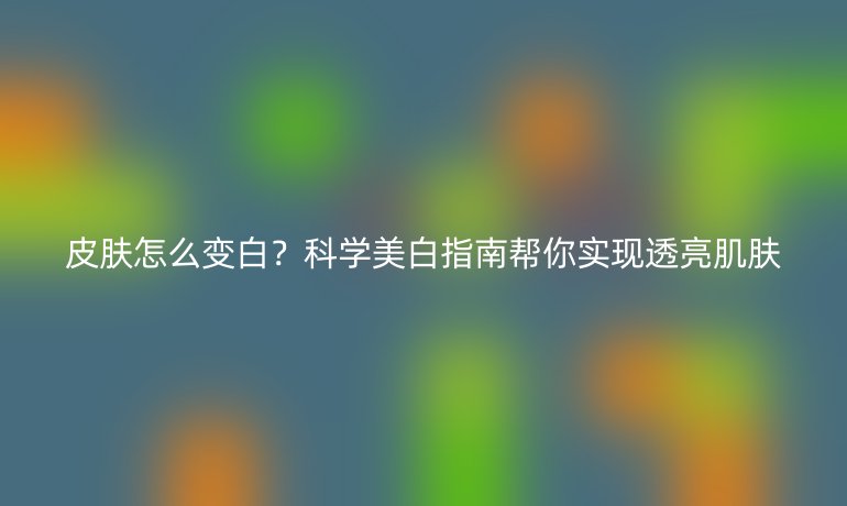 皮膚怎么變白？科學美白指南幫你實現(xiàn)透亮肌膚