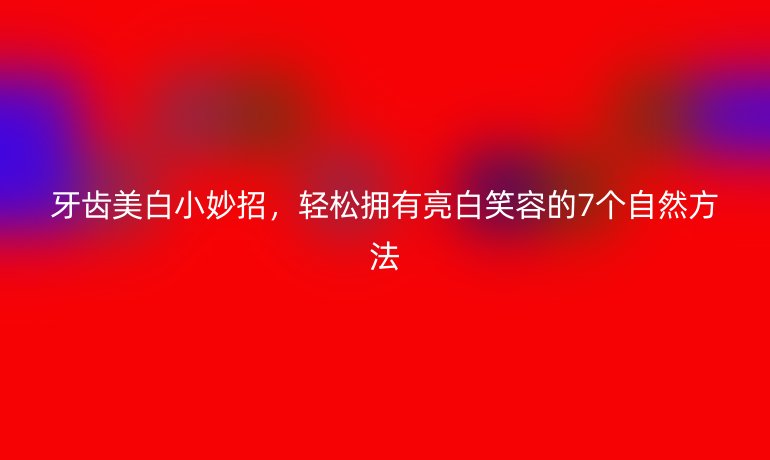 牙齒美白小妙招，輕松擁有亮白笑容的7個(gè)自然方法