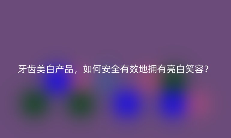 牙齒美白產品，如何安全有效地擁有亮白笑容？