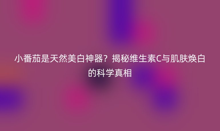 小番茄是天然美白神器？揭秘維生素C與肌膚煥白的科學(xué)真相